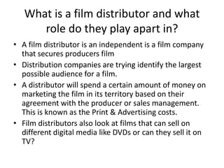 What is a film distributor and what
      role do they play apart in?
• A film distributor is an independent is a film company
  that secures producers film
• Distribution companies are trying identify the largest
  possible audience for a film.
• A distributor will spend a certain amount of money on
  marketing the film in its territory based on their
  agreement with the producer or sales management.
  This is known as the Print & Advertising costs.
• Film distributors also look at films that can sell on
  different digital media like DVDs or can they sell it on
  TV?
 