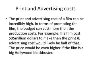 Print and Advertising costs
• The print and advertising cost of a film can be
  incredibly high. In terms of promoting the
  film, the budget can cost more then the
  production costs. For example: If a film cost
  $35million dollars to make then the print &
  advertising cost would likely be half of that.
  The price would be even higher if the film is a
  big Hollywood blockbuster.
 