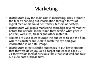 Marketing
• Distributors play the main role in marketing. They promote
  the film by handing out information through forms of
  digital media this could be: trailers, teasers or posters.
• Distributors will plan a marketing campaign several months
  before the release. In that time they decide what goes in
  posters, websites, trailers and other material.
• Trailers are used to encourage the audience to see the film,
  where as posters are used to catch the eye and give
  information in one still image.
• Distributors target specific audiences to put key elements
  that they would enjoy. So if a target audience is aged 15 –
  24 they would look at previous films that sold well and take
  out elements of those films.
 