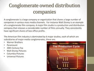 Conglomerate owned distribution
companies
A conglomerate is a large company or organisation that shares a large number of
companies in various mass media channels. For instance Walt Disney is an example
of a conglomerate film company. A major film studio is a production and distribution
company that releases a considerable number of films annually. They consistently
have significant shares of box-office profits.
The American film industry is dominated by 6 major studios, each of which are
subsidiaries of major media conglomerates, these are;
• Warner Brothers
• Paramount
• 20th Century Fox
• Walt Disney Pictures
• Columbia Pictures
• Universal Pictures

 