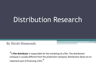 Distribution Research
By Nicole Simmonds
“A film distributor is responsible for the marketing of a film. The distribution
company is usually different from the production company. Distribution deals are an
important part of financing a film.”
 