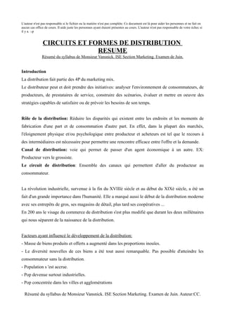 L'auteur n'est pas responsable si le fichier ou la matière n'est pas complète. Ce document est là pour aider les personnes et ne fait en
aucun cas office de cours. Il aide juste les personnes ayant étaient présentes au cours. L'auteur n'est pas responsable de votre échec si
il y a. :-p


                CIRCUITS ET FORMES DE DISTRIBUTION
                              RESUME
               Résumé du syllabus de Monsieur Vansnick. ISE Section Marketing. Examen de Juin.


Introduction
La distribution fait partie des 4P du marketing mix.
Le distributeur peut et doit prendre des initiatives: analyser l'environnement de consommateurs, de
producteurs, de prestataires de service, construire des scénarios, évaluer et mettre en oeuvre des
stratégies capables de satisfaire ou de prévoir les besoins de son temps.


Rôle de la distribution: Réduire les disparités qui existent entre les endroits et les moments de
fabrication d'une part et de consommation d'autre part. En effet, dans la plupart des marchés,
l'éloignement physique et/ou psychologique entre producteur et acheteurs est tel que le recours à
des intermédiaires est nécessaire pour permettre une rencontre efficace entre l'offre et la demande.
Canal de distribution: voie qui permet de passer d'un agent économique à un autre. EX:
Producteur vers le grossiste.
Le circuit de distribution: Ensemble des canaux qui permettent d'aller du producteur au
consommateur.


La révolution industrielle, survenue à la fin du XVIIIè siècle et au début du XIXè siècle, a été un
fait d'un grande importance dans l'humanité. Elle a marqué aussi le début de la distribution moderne
avec ses entrepôts de gros, ses magasins de détail, plus tard ses coopératives ...
En 200 ans le visage du commerce de distribution s'est plus modifié que durant les deux millénaires
qui nous séparent de la naissance de la distribution.


Facteurs ayant influencé le développement de la distribution:
- Masse de biens produits et offerts a augmenté dans les proportions inouïes.
- Le diversité nouvelles de ces biens a été tout aussi remarquable. Pas possible d'atteindre les
consommateur sans la distribution.
- Population s 'est accrue.
- Pop devenue surtout industrielles.
- Pop concentrée dans les villes et agglomérations

  Résumé du syllabus de Monsieur Vansnick. ISE Section Marketing. Examen de Juin. Auteur:CC.
 