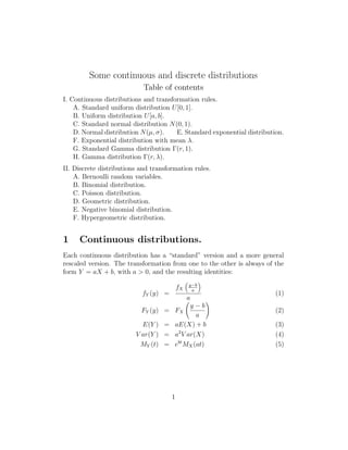 Some continuous and discrete distributions
Table of contents
I. Continuous distributions and transformation rules.
A. Standard uniform distribution U[0, 1].
B. Uniform distribution U[a, b].
C. Standard normal distribution N(0, 1).
D. Normal distribution N(µ, σ). E. Standard exponential distribution.
F. Exponential distribution with mean λ.
G. Standard Gamma distribution Γ(r, 1).
H. Gamma distribution Γ(r, λ).
II. Discrete distributions and transformation rules.
A. Bernoulli random variables.
B. Binomial distribution.
C. Poisson distribution.
D. Geometric distribution.
E. Negative binomial distribution.
F. Hypergeometric distribution.
1 Continuous distributions.
Each continuous distribution has a “standard” version and a more general
rescaled version. The transformation from one to the other is always of the
form Y = aX + b, with a > 0, and the resulting identities:
fY (y) =
fX
y−b
a
a
(1)
FY (y) = FX
y − b
a
(2)
E(Y ) = aE(X) + b (3)
V ar(Y ) = a2
V ar(X) (4)
MY (t) = ebt
MX(at) (5)
1
 