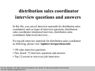Interview questions and answers – free download/ pdf and ppt file
distribution sales coordinator
interview questions and answers
In this file, you can ref interview materials for distribution sales
coordinator such as types of interview questions, distribution
sales coordinator situational interview, distribution sales
coordinator behavioral interview…
For top job interview materials for distribution sales coordinator
as following, please visit: topinterviewquestions.info
• 150 sales interview questions
• Free ebook: 75 interview questions and answers
• Top 12 secrets to win every job interviews
For top materials: 150 sales interview questions, free ebook: 75 interview questions with answers
Pls visit: topinterviewquesitons.info
 