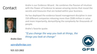 Contact 
Andre Gien 
agien@gfbridge.com 
925 323 2802 
Andre is our Evidence Wizard. He combines the Passion of intuition 
with the Power of Evidence to weave amazing stories that reveal the 
secrets and treasures that are locked within your business. 
He has deployed the evidence based management discipline in over 
150 different companies releasing more than $500 million in value 
and more importantly, demystifying the complexity for thousands of 
people. 
Andre's favorite quote: 
"If you change the way you look at things, the 
things you look at change" 
