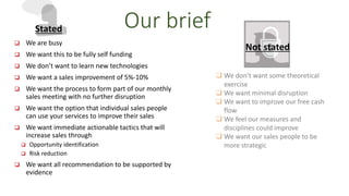 Our brief 
 We are busy 
 We want this to be fully self funding 
 We don’t want to learn new technologies 
 We want a sales improvement of 5%-10% 
 We want the process to form part of our monthly 
sales meeting with no further disruption 
 We want the option that individual sales people 
can use your services to improve their sales 
 We want immediate actionable tactics that will 
increase sales through 
 Opportunity identification 
 Risk reduction 
 We want all recommendation to be supported by 
evidence 
 We don’t want some theoretical 
exercise 
 We want minimal disruption 
 We want to improve our free cash 
flow 
 We feel our measures and 
disciplines could improve 
 We want our sales people to be 
more strategic 
Stated 
Not stated 
 