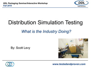 Distribution Simulation Testing What is the Industry Doing? By: Scott Levy www.testedandproven.com DDL Packaging Seminar/Interactive Workshop Fall 2010 