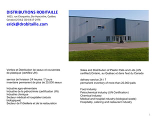 DISTRIBUTIONS ROBITAILLE  6625, rue Choquette, Ste-Hyacinthe, Québec Canada  J2S 8L2 (514) 617-2976 [email_address] ,[object Object],[object Object],Sales and Distribution of Plastic Pails and Lids (UN certified) Ontario, au Québec et dans l'est du Canada  delivery service 24 / 7 permanent inventory of more than 20,000 pails Food industry Petrochemical industry (UN Certification) Chemical industry Medical and hospital industry (biological waste) Hospitality, catering and restaurant industry 