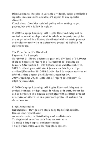 Disadvantages: Results in variable dividends, sends conflicting
signals, increases risk, and doesn’t appeal to any specific
clientele.
Conclusion: Consider residual policy when setting target
payout, but don’t follow it rigidly.
© 2020 Cengage Learning. All Rights Reserved. May not be
copied, scanned, or duplicated, in whole or in part, except for
use as permitted in a license distributed with a certain product
or service or otherwise on a password-protected website for
classroom use.
The Procedures of a Dividend
Payment: An Example
November 21: Board declares a quarterly dividend of $0.50 per
share to holders of record as of December 15, payable on
January 5.November 21, 2019:Declaration dateDecember 17,
2019:Dividend goes with stock (owner on this day will get
dividend)December 18, 2019:Ex-dividend date (purchaser on or
after this date doesn't get dividend)December 19,
2019:December 20, 2019:Holder-of-record dateJanuary 10,
2020:Payment date
© 2020 Cengage Learning. All Rights Reserved. May not be
copied, scanned, or duplicated, in whole or in part, except for
use as permitted in a license distributed with a certain product
or service or otherwise on a password-protected website for
classroom use.
Stock Repurchases
Repurchases: Buying own stock back from stockholders.
Reasons for repurchases:
As an alternative to distributing cash as dividends.
To dispose of one-time cash from an asset sale.
To make a large capital structure change.
To use when employees exercise stock options.
 
