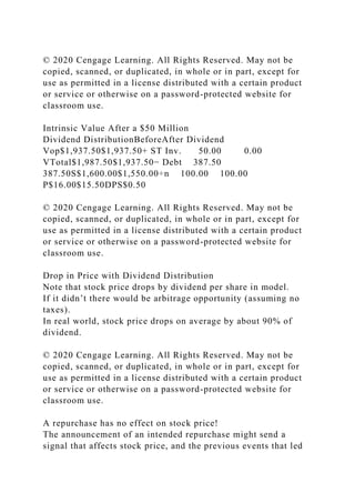 © 2020 Cengage Learning. All Rights Reserved. May not be
copied, scanned, or duplicated, in whole or in part, except for
use as permitted in a license distributed with a certain product
or service or otherwise on a password-protected website for
classroom use.
Intrinsic Value After a $50 Million
Dividend DistributionBeforeAfter Dividend
Vop$1,937.50$1,937.50+ ST Inv. 50.00 0.00
VTotal$1,987.50$1,937.50− Debt 387.50
387.50S$1,600.00$1,550.00÷n 100.00 100.00
P$16.00$15.50DPS$0.50
© 2020 Cengage Learning. All Rights Reserved. May not be
copied, scanned, or duplicated, in whole or in part, except for
use as permitted in a license distributed with a certain product
or service or otherwise on a password-protected website for
classroom use.
Drop in Price with Dividend Distribution
Note that stock price drops by dividend per share in model.
If it didn’t there would be arbitrage opportunity (assuming no
taxes).
In real world, stock price drops on average by about 90% of
dividend.
© 2020 Cengage Learning. All Rights Reserved. May not be
copied, scanned, or duplicated, in whole or in part, except for
use as permitted in a license distributed with a certain product
or service or otherwise on a password-protected website for
classroom use.
A repurchase has no effect on stock price!
The announcement of an intended repurchase might send a
signal that affects stock price, and the previous events that led
 