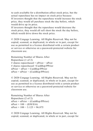 to cash available for a distribution affect stock price, but the
actual repurchase has no impact on stock price because:
If investors thought that the repurchase would increase the stock
price, they would all purchase stock the day before, which
would drive up its price.
If investors thought that the repurchase would decrease the
stock price, they would all sell short the stock the day before,
which would drive down the stock price.
© 2020 Cengage Learning. All Rights Reserved. May not be
copied, scanned, or duplicated, in whole or in part, except for
use as permitted in a license distributed with a certain product
or service or otherwise on a password-protected website for
classroom use.
Remaining Number of Shares After
Repurchase (1 of 2)
# shares repurchased = nPrior − nPost
# shares repurchased =CashRep/PPrior
nPrior − nPost = CashRep/PPrior
nPost = nPrior − (CashRep/PPrior)
© 2020 Cengage Learning. All Rights Reserved. May not be
copied, scanned, or duplicated, in whole or in part, except for
use as permitted in a license distributed with a certain product
or service or otherwise on a password-protected website for
classroom use.
Remaining Number of Shares After
Repurchase (2 of 2)
nPost = nPrior − (CashRep/PPrior)
nPost = 100 − ($50/$16)
nPost = 100 − 3.125 = 96.875
© 2020 Cengage Learning. All Rights Reserved. May not be
copied, scanned, or duplicated, in whole or in part, except for
 