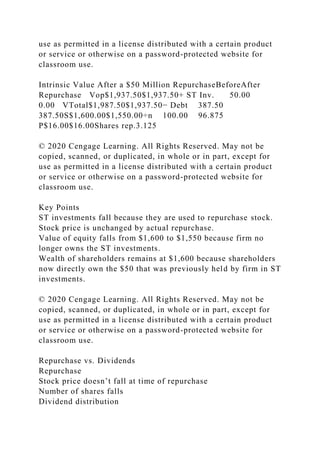 use as permitted in a license distributed with a certain product
or service or otherwise on a password-protected website for
classroom use.
Intrinsic Value After a $50 Million RepurchaseBeforeAfter
Repurchase Vop$1,937.50$1,937.50+ ST Inv. 50.00
0.00 VTotal$1,987.50$1,937.50− Debt 387.50
387.50S$1,600.00$1,550.00÷n 100.00 96.875
P$16.00$16.00Shares rep.3.125
© 2020 Cengage Learning. All Rights Reserved. May not be
copied, scanned, or duplicated, in whole or in part, except for
use as permitted in a license distributed with a certain product
or service or otherwise on a password-protected website for
classroom use.
Key Points
ST investments fall because they are used to repurchase stock.
Stock price is unchanged by actual repurchase.
Value of equity falls from $1,600 to $1,550 because firm no
longer owns the ST investments.
Wealth of shareholders remains at $1,600 because shareholders
now directly own the $50 that was previously held by firm in ST
investments.
© 2020 Cengage Learning. All Rights Reserved. May not be
copied, scanned, or duplicated, in whole or in part, except for
use as permitted in a license distributed with a certain product
or service or otherwise on a password-protected website for
classroom use.
Repurchase vs. Dividends
Repurchase
Stock price doesn’t fall at time of repurchase
Number of shares falls
Dividend distribution
 