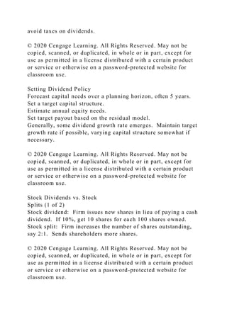 avoid taxes on dividends.
© 2020 Cengage Learning. All Rights Reserved. May not be
copied, scanned, or duplicated, in whole or in part, except for
use as permitted in a license distributed with a certain product
or service or otherwise on a password-protected website for
classroom use.
Setting Dividend Policy
Forecast capital needs over a planning horizon, often 5 years.
Set a target capital structure.
Estimate annual equity needs.
Set target payout based on the residual model.
Generally, some dividend growth rate emerges. Maintain target
growth rate if possible, varying capital structure somewhat if
necessary.
© 2020 Cengage Learning. All Rights Reserved. May not be
copied, scanned, or duplicated, in whole or in part, except for
use as permitted in a license distributed with a certain product
or service or otherwise on a password-protected website for
classroom use.
Stock Dividends vs. Stock
Splits (1 of 2)
Stock dividend: Firm issues new shares in lieu of paying a cash
dividend. If 10%, get 10 shares for each 100 shares owned.
Stock split: Firm increases the number of shares outstanding,
say 2:1. Sends shareholders more shares.
© 2020 Cengage Learning. All Rights Reserved. May not be
copied, scanned, or duplicated, in whole or in part, except for
use as permitted in a license distributed with a certain product
or service or otherwise on a password-protected website for
classroom use.
 