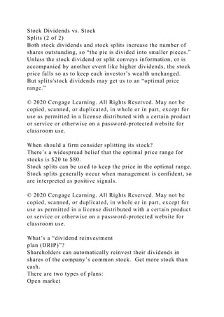 Stock Dividends vs. Stock
Splits (2 of 2)
Both stock dividends and stock splits increase the number of
shares outstanding, so “the pie is divided into smaller pieces.”
Unless the stock dividend or split conveys information, or is
accompanied by another event like higher dividends, the stock
price falls so as to keep each investor’s wealth unchanged.
But splits/stock dividends may get us to an “optimal price
range.”
© 2020 Cengage Learning. All Rights Reserved. May not be
copied, scanned, or duplicated, in whole or in part, except for
use as permitted in a license distributed with a certain product
or service or otherwise on a password-protected website for
classroom use.
When should a firm consider splitting its stock?
There’s a widespread belief that the optimal price range for
stocks is $20 to $80.
Stock splits can be used to keep the price in the optimal range.
Stock splits generally occur when management is confident, so
are interpreted as positive signals.
© 2020 Cengage Learning. All Rights Reserved. May not be
copied, scanned, or duplicated, in whole or in part, except for
use as permitted in a license distributed with a certain product
or service or otherwise on a password-protected website for
classroom use.
What’s a “dividend reinvestment
plan (DRIP)”?
Shareholders can automatically reinvest their dividends in
shares of the company’s common stock. Get more stock than
cash.
There are two types of plans:
Open market
 