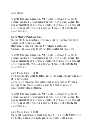 New stock
© 2020 Cengage Learning. All Rights Reserved. May not be
copied, scanned, or duplicated, in whole or in part, except for
use as permitted in a license distributed with a certain product
or service or otherwise on a password-protected website for
classroom use.
Open Market Purchase Plan
Dollars to be reinvested are turned over to trustee, who buys
shares on the open market.
Brokerage costs are reduced by volume purchases.
Convenient, easy way to invest, thus useful for investors.
© 2020 Cengage Learning. All Rights Reserved. May not be
copied, scanned, or duplicated, in whole or in part, except for
use as permitted in a license distributed with a certain product
or service or otherwise on a password-protected website for
classroom use.
New Stock Plan (1 of 2)
Firm issues new stock to DRIP enrollees, keeps money and uses
it to buy assets.
No fees are charged, plus sells stock at discount of 5% from
market price, which is about equal to flotation costs of
underwritten stock offering.
© 2020 Cengage Learning. All Rights Reserved. May not be
copied, scanned, or duplicated, in whole or in part, except for
use as permitted in a license distributed with a certain product
or service or otherwise on a password-protected website for
classroom use.
New Stock Plan (2 of 2)
Optional investments sometimes possible, up to $150,000 or so.
Firms that need new equity capital use new stock plans.
 