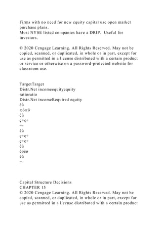 Firms with no need for new equity capital use open market
purchase plans.
Most NYSE listed companies have a DRIP. Useful for
investors.
© 2020 Cengage Learning. All Rights Reserved. May not be
copied, scanned, or duplicated, in whole or in part, except for
use as permitted in a license distributed with a certain product
or service or otherwise on a password-protected website for
classroom use.
TargetTarget
Distr.Net incomeequityequity
ratioratio
Distr.Net incomeRequired equity
éù
æöæö
êú
ç÷ç÷
=-
êú
ç÷ç÷
ç÷ç÷
êú
èøèø
ëû
=-
Capital Structure Decisions
CHAPTER 15
© 2020 Cengage Learning. All Rights Reserved. May not be
copied, scanned, or duplicated, in whole or in part, except for
use as permitted in a license distributed with a certain product
 