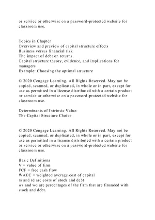 or service or otherwise on a password-protected website for
classroom use.
Topics in Chapter
Overview and preview of capital structure effects
Business versus financial risk
The impact of debt on returns
Capital structure theory, evidence, and implications for
managers
Example: Choosing the optimal structure
© 2020 Cengage Learning. All Rights Reserved. May not be
copied, scanned, or duplicated, in whole or in part, except for
use as permitted in a license distributed with a certain product
or service or otherwise on a password-protected website for
classroom use.
Determinants of Intrinsic Value:
The Capital Structure Choice
© 2020 Cengage Learning. All Rights Reserved. May not be
copied, scanned, or duplicated, in whole or in part, except for
use as permitted in a license distributed with a certain product
or service or otherwise on a password-protected website for
classroom use.
Basic Definitions
V = value of firm
FCF = free cash flow
WACC = weighted average cost of capital
rs and rd are costs of stock and debt
ws and wd are percentages of the firm that are financed with
stock and debt.
 