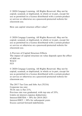 © 2020 Cengage Learning. All Rights Reserved. May not be
copied, scanned, or duplicated, in whole or in part, except for
use as permitted in a license distributed with a certain product
or service or otherwise on a password-protected website for
classroom use.
How can capital structure affect value?
© 2020 Cengage Learning. All Rights Reserved. May not be
copied, scanned, or duplicated, in whole or in part, except for
use as permitted in a license distributed with a certain product
or service or otherwise on a password-protected website for
classroom use.
A Preview of Capital Structure Effects
The impact of capital structure on value depends upon the effect
of debt on:
WACC
FCF
© 2020 Cengage Learning. All Rights Reserved. May not be
copied, scanned, or duplicated, in whole or in part, except for
use as permitted in a license distributed with a certain product
or service or otherwise on a password-protected website for
classroom use.
The 2017 Tax Cuts and Jobs Act (TCJA)
Corporate tax rate:
TCJA rate is flat 21%.
Previous rate was graduated, with top rate of 35%.
Limits on interest expense deductions:
Interest/EBITDA < 30% for 2018-2021
Interest/EBIT < 30% for subsequent years
Excess carried forward indefinitely.
 