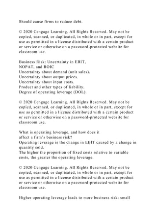 Should cause firms to reduce debt.
© 2020 Cengage Learning. All Rights Reserved. May not be
copied, scanned, or duplicated, in whole or in part, except for
use as permitted in a license distributed with a certain product
or service or otherwise on a password-protected website for
classroom use.
Business Risk: Uncertainty in EBIT,
NOPAT, and ROIC
Uncertainty about demand (unit sales).
Uncertainty about output prices.
Uncertainty about input costs.
Product and other types of liability.
Degree of operating leverage (DOL).
© 2020 Cengage Learning. All Rights Reserved. May not be
copied, scanned, or duplicated, in whole or in part, except for
use as permitted in a license distributed with a certain product
or service or otherwise on a password-protected website for
classroom use.
What is operating leverage, and how does it
affect a firm’s business risk?
Operating leverage is the change in EBIT caused by a change in
quantity sold.
The higher the proportion of fixed costs relative to variable
costs, the greater the operating leverage.
© 2020 Cengage Learning. All Rights Reserved. May not be
copied, scanned, or duplicated, in whole or in part, except for
use as permitted in a license distributed with a certain product
or service or otherwise on a password-protected website for
classroom use.
Higher operating leverage leads to more business risk: small
 