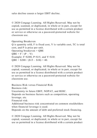 sales decline causes a larger EBIT decline.
© 2020 Cengage Learning. All Rights Reserved. May not be
copied, scanned, or duplicated, in whole or in part, except for
use as permitted in a license distributed with a certain product
or service or otherwise on a password-protected website for
classroom use.
Operating Breakeven
Q is quantity sold, F is fixed cost, V is variable cost, TC is total
cost, and P is price per unit.
Operating breakeven = QBE
QBE = F / (P – V)
Example: F=$200, P=$15, and V=$10:
QBE = $200 / ($15 – $10) = 40.
© 2020 Cengage Learning. All Rights Reserved. May not be
copied, scanned, or duplicated, in whole or in part, except for
use as permitted in a license distributed with a certain product
or service or otherwise on a password-protected website for
classroom use.
Business Risk versus Financial Risk
Business risk:
Uncertainty in future EBIT, NOPAT, and ROIC.
Depends on business factors such as competition, operating
leverage, etc.
Financial risk:
Additional business risk concentrated on common stockholders
when financial leverage is used.
Depends on the amount of debt and preferred stock financing.
© 2020 Cengage Learning. All Rights Reserved. May not be
copied, scanned, or duplicated, in whole or in part, except for
use as permitted in a license distributed with a certain product
 