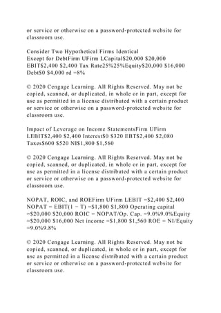 or service or otherwise on a password-protected website for
classroom use.
Consider Two Hypothetical Firms Identical
Except for DebtFirm UFirm LCapital$20,000 $20,000
EBIT$2,400 $2,400 Tax Rate25%25%Equity$20,000 $16,000
Debt$0 $4,000 rd =8%
© 2020 Cengage Learning. All Rights Reserved. May not be
copied, scanned, or duplicated, in whole or in part, except for
use as permitted in a license distributed with a certain product
or service or otherwise on a password-protected website for
classroom use.
Impact of Leverage on Income StatementsFirm UFirm
LEBIT$2,400 $2,400 Interest$0 $320 EBT$2,400 $2,080
Taxes$600 $520 NI$1,800 $1,560
© 2020 Cengage Learning. All Rights Reserved. May not be
copied, scanned, or duplicated, in whole or in part, except for
use as permitted in a license distributed with a certain product
or service or otherwise on a password-protected website for
classroom use.
NOPAT, ROIC, and ROEFirm UFirm LEBIT =$2,400 $2,400
NOPAT = EBIT(1 − T) =$1,800 $1,800 Operating capital
=$20,000 $20,000 ROIC = NOPAT/Op. Cap. =9.0%9.0%Equity
=$20,000 $16,000 Net income =$1,800 $1,560 ROE = NI/Equity
=9.0%9.8%
© 2020 Cengage Learning. All Rights Reserved. May not be
copied, scanned, or duplicated, in whole or in part, except for
use as permitted in a license distributed with a certain product
or service or otherwise on a password-protected website for
classroom use.
 