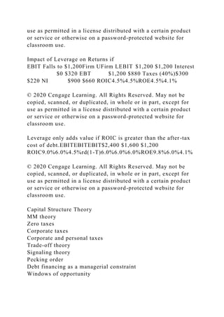 use as permitted in a license distributed with a certain product
or service or otherwise on a password-protected website for
classroom use.
Impact of Leverage on Returns if
EBIT Falls to $1,200Firm UFirm LEBIT $1,200 $1,200 Interest
$0 $320 EBT $1,200 $880 Taxes (40%)$300
$220 NI $900 $660 ROIC4.5%4.5%ROE4.5%4.1%
© 2020 Cengage Learning. All Rights Reserved. May not be
copied, scanned, or duplicated, in whole or in part, except for
use as permitted in a license distributed with a certain product
or service or otherwise on a password-protected website for
classroom use.
Leverage only adds value if ROIC is greater than the after-tax
cost of debt.EBITEBITEBIT$2,400 $1,600 $1,200
ROIC9.0%6.0%4.5%rd(1-T)6.0%6.0%6.0%ROE9.8%6.0%4.1%
© 2020 Cengage Learning. All Rights Reserved. May not be
copied, scanned, or duplicated, in whole or in part, except for
use as permitted in a license distributed with a certain product
or service or otherwise on a password-protected website for
classroom use.
Capital Structure Theory
MM theory
Zero taxes
Corporate taxes
Corporate and personal taxes
Trade-off theory
Signaling theory
Pecking order
Debt financing as a managerial constraint
Windows of opportunity
 