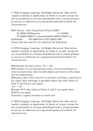 © 2020 Cengage Learning. All Rights Reserved. May not be
copied, scanned, or duplicated, in whole or in part, except for
use as permitted in a license distributed with a certain product
or service or otherwise on a password-protected website for
classroom use.
MM Theory: Zero TaxesFirm UFirm LEBIT
$3,000$3,000Interest 0 1,000NI
$3,000$2,000CF to shareholder$3,000$2,000CF to
debtholder 0$1,000Total CF$3,000$3,000
Notice that the total CF are identical for both firms.
© 2020 Cengage Learning. All Rights Reserved. May not be
copied, scanned, or duplicated, in whole or in part, except for
use as permitted in a license distributed with a certain product
or service or otherwise on a password-protected website for
classroom use.
MM Results for Zero Taxes: VL = VU
MM assume: (1) no transactions costs; (2) no restrictions or
costs to short sales; and (3) individuals can borrow at the same
rate as corporations.
MM prove that if the total CF to investors of Firm U and Firm L
are equal, then arbitrage is possible unless the total values of
Firm U and Firm L are equal:
VL = VU.
Because FCF and values of firms L and U are equal, their
WACCs are equal.
Therefore, capital structure is irrelevant.
© 2020 Cengage Learning. All Rights Reserved. May not be
copied, scanned, or duplicated, in whole or in part, except for
use as permitted in a license distributed with a certain product
or service or otherwise on a password-protected website for
classroom use.
 