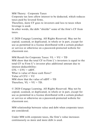 MM Theory: Corporate Taxes
Corporate tax laws allow interest to be deducted, which reduces
taxes paid by levered firms.
Therefore, more CF goes to investors and less to taxes when
leverage is used.
In other words, the debt “shields” some of the firm’s CF from
taxes.
© 2020 Cengage Learning. All Rights Reserved. May not be
copied, scanned, or duplicated, in whole or in part, except for
use as permitted in a license distributed with a certain product
or service or otherwise on a password-protected website for
classroom use.
MM Result for Corporate Taxes: VL = VU + TD
MM show that the total CF to Firm L’s investors is equal to the
total CF to Firm U’s investor plus additional amount due to
interest deductibility:
CFL = CFU + rdDT.
What is value of these cash flows?
Value of CFU = VU
MM show that the value of rdDT = TD
Therefore, VL = VU + TD.
© 2020 Cengage Learning. All Rights Reserved. May not be
copied, scanned, or duplicated, in whole or in part, except for
use as permitted in a license distributed with a certain product
or service or otherwise on a password-protected website for
classroom use.
MM relationship between value and debt when corporate taxes
are considered.
Under MM with corporate taxes, the firm’s value increases
continuously as more and more debt is used.
 