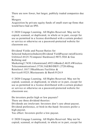 There are now fewer, but larger, publicly traded companies due
to.
Mergers
Acquisition by private equity funds of small start-up firms that
would have had an IPO.
© 2020 Cengage Learning. All Rights Reserved. May not be
copied, scanned, or duplicated, in whole or in part, except for
use as permitted in a license distributed with a certain product
or service or otherwise on a password-protected website for
classroom use.
Dividend Yields and Payout Ratios for
Selected IndustriesIndustryDividend YieldPayout ratioElectric
Utilities3.0125.7Computer Hardware2.9073.5Oil & Gas
Refining and
Marketing2.7430.1Aluminium2.4923.6Banks2.4635.4Wireless
Telecommunications1.5738.3AERO/DEF1.2720.6Drug
Retailers1.1817.5Healthcare Facilities &
Services0.9325.3Restaurants & Bars0.9124.9
© 2020 Cengage Learning. All Rights Reserved. May not be
copied, scanned, or duplicated, in whole or in part, except for
use as permitted in a license distributed with a certain product
or service or otherwise on a password-protected website for
classroom use.
Do investors prefer high or low payouts?
There are three dividend theories:
Dividends are irrelevant: Investors don’t care about payout.
Dividend preference, or bird-in-the-hand: Investors prefer a
high payout.
Tax effect: Investors prefer a low payout.
© 2020 Cengage Learning. All Rights Reserved. May not be
copied, scanned, or duplicated, in whole or in part, except for
 