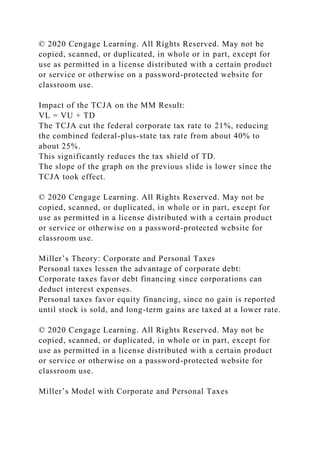 © 2020 Cengage Learning. All Rights Reserved. May not be
copied, scanned, or duplicated, in whole or in part, except for
use as permitted in a license distributed with a certain product
or service or otherwise on a password-protected website for
classroom use.
Impact of the TCJA on the MM Result:
VL = VU + TD
The TCJA cut the federal corporate tax rate to 21%, reducing
the combined federal-plus-state tax rate from about 40% to
about 25%.
This significantly reduces the tax shield of TD.
The slope of the graph on the previous slide is lower since the
TCJA took effect.
© 2020 Cengage Learning. All Rights Reserved. May not be
copied, scanned, or duplicated, in whole or in part, except for
use as permitted in a license distributed with a certain product
or service or otherwise on a password-protected website for
classroom use.
Miller’s Theory: Corporate and Personal Taxes
Personal taxes lessen the advantage of corporate debt:
Corporate taxes favor debt financing since corporations can
deduct interest expenses.
Personal taxes favor equity financing, since no gain is reported
until stock is sold, and long-term gains are taxed at a lower rate.
© 2020 Cengage Learning. All Rights Reserved. May not be
copied, scanned, or duplicated, in whole or in part, except for
use as permitted in a license distributed with a certain product
or service or otherwise on a password-protected website for
classroom use.
Miller’s Model with Corporate and Personal Taxes
 