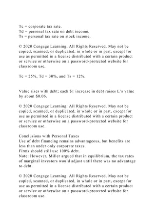 Tc = corporate tax rate.
Td = personal tax rate on debt income.
Ts = personal tax rate on stock income.
© 2020 Cengage Learning. All Rights Reserved. May not be
copied, scanned, or duplicated, in whole or in part, except for
use as permitted in a license distributed with a certain product
or service or otherwise on a password-protected website for
classroom use.
Tc = 25%, Td = 30%, and Ts = 12%.
Value rises with debt; each $1 increase in debt raises L’s value
by about $0.06.
© 2020 Cengage Learning. All Rights Reserved. May not be
copied, scanned, or duplicated, in whole or in part, except for
use as permitted in a license distributed with a certain product
or service or otherwise on a password-protected website for
classroom use.
Conclusions with Personal Taxes
Use of debt financing remains advantageous, but benefits are
less than under only corporate taxes.
Firms should still use 100% debt.
Note: However, Miller argued that in equilibrium, the tax rates
of marginal investors would adjust until there was no advantage
to debt.
© 2020 Cengage Learning. All Rights Reserved. May not be
copied, scanned, or duplicated, in whole or in part, except for
use as permitted in a license distributed with a certain product
or service or otherwise on a password-protected website for
classroom use.
 
