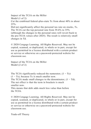 Impact of the TCJA on the Miller
Model (1 of 2)
Cut the combined federal-plus-state Tc from about 40% to about
25%.
Did not significantly affect the personal tax rate on stocks, Ts.
The TCJA cut the top personal rate from 39.6% to 35%
(although the changes to the personal rates will revert back to
the pre-TCJA values after 2025). The result is relatively small
changes in Td.
© 2020 Cengage Learning. All Rights Reserved. May not be
copied, scanned, or duplicated, in whole or in part, except for
use as permitted in a license distributed with a certain product
or service or otherwise on a password-protected website for
classroom use.
Impact of the TCJA on the Miller
Model (2 of 2)
The TCJA significantly reduced the numerator, (1 − Tc)
(1 − Ts), because Tc is much smaller now.
The TCJA made small changes to the denominator, (1 − Td).
The net effect is that the term in brackets is much
smaller now.
This means that debt adds much less value than before
the TCJA.
© 2020 Cengage Learning. All Rights Reserved. May not be
copied, scanned, or duplicated, in whole or in part, except for
use as permitted in a license distributed with a certain product
or service or otherwise on a password-protected website for
classroom use.
Trade-off Theory
 