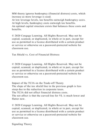 MM theory ignores bankruptcy (financial distress) costs, which
increase as more leverage is used.
At low leverage levels, tax benefits outweigh bankruptcy costs.
At high levels, bankruptcy costs outweigh tax benefits.
An optimal capital structure exists that balances these costs and
benefits.
© 2020 Cengage Learning. All Rights Reserved. May not be
copied, scanned, or duplicated, in whole or in part, except for
use as permitted in a license distributed with a certain product
or service or otherwise on a password-protected website for
classroom use.
Tax Shield vs. Cost of Financial Distress
© 2020 Cengage Learning. All Rights Reserved. May not be
copied, scanned, or duplicated, in whole or in part, except for
use as permitted in a license distributed with a certain product
or service or otherwise on a password-protected website for
classroom use.
Impact of the TCJA on the Trade-off Theory
The slope of the tax shield line in the previous graph is less
steep due to the reduction in corporate taxes.
The TCJA did not affect financial distress costs.
The net affect is that the curved line for VL is much lower and
flatter now.
© 2020 Cengage Learning. All Rights Reserved. May not be
copied, scanned, or duplicated, in whole or in part, except for
use as permitted in a license distributed with a certain product
or service or otherwise on a password-protected website for
classroom use.
Signaling Theory
 