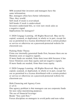 MM assumed that investors and managers have the
same information.
But, managers often have better information.
Thus, they would:
Sell stock if stock is overvalued.
Sell bonds if stock is undervalued.
Investors understand this, so view new stock sales as
a negative signal.
Implications for managers?
© 2020 Cengage Learning. All Rights Reserved. May not be
copied, scanned, or duplicated, in whole or in part, except for
use as permitted in a license distributed with a certain product
or service or otherwise on a password-protected website for
classroom use.
Pecking Order Theory
Firms use internally generated funds first, because there are no
flotation costs or negative signals.
If more funds are needed, firms then issue debt because it has
lower flotation costs than equity and not negative signals.
If more funds are needed, firms then issue equity.
© 2020 Cengage Learning. All Rights Reserved. May not be
copied, scanned, or duplicated, in whole or in part, except for
use as permitted in a license distributed with a certain product
or service or otherwise on a password-protected website for
classroom use.
Debt Financing and Agency Costs
(1 of 2)
One agency problem is that managers can use corporate funds
for non-value maximizing purposes.
The use of financial leverage:
Bonds “free cash flow.”
Forces discipline on managers to avoid perks and non-value
 