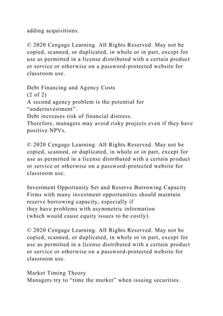 adding acquisitions.
© 2020 Cengage Learning. All Rights Reserved. May not be
copied, scanned, or duplicated, in whole or in part, except for
use as permitted in a license distributed with a certain product
or service or otherwise on a password-protected website for
classroom use.
Debt Financing and Agency Costs
(2 of 2)
A second agency problem is the potential for
“underinvestment”.
Debt increases risk of financial distress.
Therefore, managers may avoid risky projects even if they have
positive NPVs.
© 2020 Cengage Learning. All Rights Reserved. May not be
copied, scanned, or duplicated, in whole or in part, except for
use as permitted in a license distributed with a certain product
or service or otherwise on a password-protected website for
classroom use.
Investment Opportunity Set and Reserve Borrowing Capacity
Firms with many investment opportunities should maintain
reserve borrowing capacity, especially if
they have problems with asymmetric information
(which would cause equity issues to be costly).
© 2020 Cengage Learning. All Rights Reserved. May not be
copied, scanned, or duplicated, in whole or in part, except for
use as permitted in a license distributed with a certain product
or service or otherwise on a password-protected website for
classroom use.
Market Timing Theory
Managers try to “time the market” when issuing securities.
 
