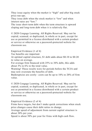 They issue equity when the market is “high” and after big stock
price run ups.
They issue debt when the stock market is “low” and when
interest rates are “low.”
The issue short-term debt when the term structure is upward
sloping and long-term debt when it is relatively flat.
© 2020 Cengage Learning. All Rights Reserved. May not be
copied, scanned, or duplicated, in whole or in part, except for
use as permitted in a license distributed with a certain product
or service or otherwise on a password-protected website for
classroom use.
Empirical Evidence (1 of 4)
Tax benefits are important
At optimal capital structure, $1 debt adds about $0.10 to $0.20
to value on average.
For average firm financed with 25% to 30% debt, this adds
about 3% to 6% to the total value.
Warning! These results were for periods before the TCJA and
may now overstate the benefits of debt.
Bankruptcies are costly– costs can be up to 10% to 20% of firm
value.
© 2020 Cengage Learning. All Rights Reserved. May not be
copied, scanned, or duplicated, in whole or in part, except for
use as permitted in a license distributed with a certain product
or service or otherwise on a password-protected website for
classroom use.
Empirical Evidence (2 of 4)
Firms have targets, but don’t make quick corrections when stock
price changes cause their debt ratios to change.
Average speed of adjustment from current capital structure is
about 30% per year.
Speed is about 50% per year for firms with high cash flow.
 