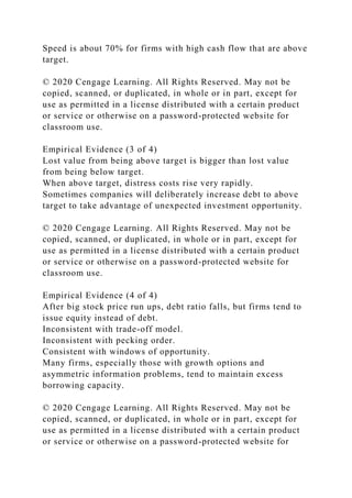 Speed is about 70% for firms with high cash flow that are above
target.
© 2020 Cengage Learning. All Rights Reserved. May not be
copied, scanned, or duplicated, in whole or in part, except for
use as permitted in a license distributed with a certain product
or service or otherwise on a password-protected website for
classroom use.
Empirical Evidence (3 of 4)
Lost value from being above target is bigger than lost value
from being below target.
When above target, distress costs rise very rapidly.
Sometimes companies will deliberately increase debt to above
target to take advantage of unexpected investment opportunity.
© 2020 Cengage Learning. All Rights Reserved. May not be
copied, scanned, or duplicated, in whole or in part, except for
use as permitted in a license distributed with a certain product
or service or otherwise on a password-protected website for
classroom use.
Empirical Evidence (4 of 4)
After big stock price run ups, debt ratio falls, but firms tend to
issue equity instead of debt.
Inconsistent with trade-off model.
Inconsistent with pecking order.
Consistent with windows of opportunity.
Many firms, especially those with growth options and
asymmetric information problems, tend to maintain excess
borrowing capacity.
© 2020 Cengage Learning. All Rights Reserved. May not be
copied, scanned, or duplicated, in whole or in part, except for
use as permitted in a license distributed with a certain product
or service or otherwise on a password-protected website for
 