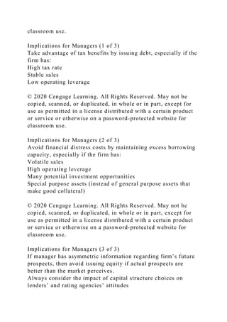 classroom use.
Implications for Managers (1 of 3)
Take advantage of tax benefits by issuing debt, especially if the
firm has:
High tax rate
Stable sales
Low operating leverage
© 2020 Cengage Learning. All Rights Reserved. May not be
copied, scanned, or duplicated, in whole or in part, except for
use as permitted in a license distributed with a certain product
or service or otherwise on a password-protected website for
classroom use.
Implications for Managers (2 of 3)
Avoid financial distress costs by maintaining excess borrowing
capacity, especially if the firm has:
Volatile sales
High operating leverage
Many potential investment opportunities
Special purpose assets (instead of general purpose assets that
make good collateral)
© 2020 Cengage Learning. All Rights Reserved. May not be
copied, scanned, or duplicated, in whole or in part, except for
use as permitted in a license distributed with a certain product
or service or otherwise on a password-protected website for
classroom use.
Implications for Managers (3 of 3)
If manager has asymmetric information regarding firm’s future
prospects, then avoid issuing equity if actual prospects are
better than the market perceives.
Always consider the impact of capital structure choices on
lenders’ and rating agencies’ attitudes
 