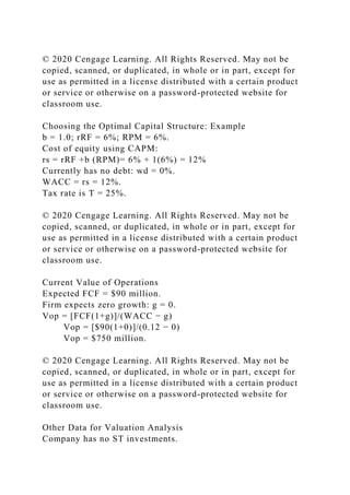 © 2020 Cengage Learning. All Rights Reserved. May not be
copied, scanned, or duplicated, in whole or in part, except for
use as permitted in a license distributed with a certain product
or service or otherwise on a password-protected website for
classroom use.
Choosing the Optimal Capital Structure: Example
b = 1.0; rRF = 6%; RPM = 6%.
Cost of equity using CAPM:
rs = rRF +b (RPM)= 6% + 1(6%) = 12%
Currently has no debt: wd = 0%.
WACC = rs = 12%.
Tax rate is T = 25%.
© 2020 Cengage Learning. All Rights Reserved. May not be
copied, scanned, or duplicated, in whole or in part, except for
use as permitted in a license distributed with a certain product
or service or otherwise on a password-protected website for
classroom use.
Current Value of Operations
Expected FCF = $90 million.
Firm expects zero growth: g = 0.
Vop = [FCF(1+g)]/(WACC − g)
Vop = [$90(1+0)]/(0.12 − 0)
Vop = $750 million.
© 2020 Cengage Learning. All Rights Reserved. May not be
copied, scanned, or duplicated, in whole or in part, except for
use as permitted in a license distributed with a certain product
or service or otherwise on a password-protected website for
classroom use.
Other Data for Valuation Analysis
Company has no ST investments.
 