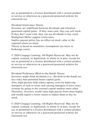 use as permitted in a license distributed with a certain product
or service or otherwise on a password-protected website for
classroom use.
Dividend Irrelevance Theory
Investors are indifferent between dividends and retention-
generated capital gains. If they want cash, they can sell stock.
If they don’t want cash, they can use dividends to buy stock.
Modigliani-Miller support irrelevance.
Implies payout policy has no effect on stock value or the
required return on stock.
Theory is based on unrealistic assumptions (no taxes or
brokerage costs).
© 2020 Cengage Learning. All Rights Reserved. May not be
copied, scanned, or duplicated, in whole or in part, except for
use as permitted in a license distributed with a certain product
or service or otherwise on a password-protected website for
classroom use.
Dividend Preference (Bird-in-the-Hand) Theory
Investors might think dividends (i.e., the-bird-in-the-hand) are
less risky than potential future capital gains.
Also, high payouts help reduce agency costs by depriving
managers of cash to waste and causing managers to have more
scrutiny by going to the external capital markets more often.
Therefore, investors would value high payout firms more highly
and would require a lower return to induce them to buy its
stock.
© 2020 Cengage Learning. All Rights Reserved. May not be
copied, scanned, or duplicated, in whole or in part, except for
use as permitted in a license distributed with a certain product
or service or otherwise on a password-protected website for
classroom use.
 