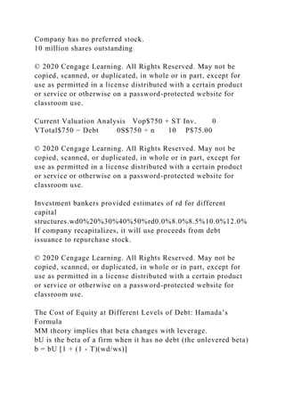 Company has no preferred stock.
10 million shares outstanding
© 2020 Cengage Learning. All Rights Reserved. May not be
copied, scanned, or duplicated, in whole or in part, except for
use as permitted in a license distributed with a certain product
or service or otherwise on a password-protected website for
classroom use.
Current Valuation Analysis Vop$750 + ST Inv. 0
VTotal$750 − Debt 0S$750 ÷ n 10 P$75.00
© 2020 Cengage Learning. All Rights Reserved. May not be
copied, scanned, or duplicated, in whole or in part, except for
use as permitted in a license distributed with a certain product
or service or otherwise on a password-protected website for
classroom use.
Investment bankers provided estimates of rd for different
capital
structures.wd0%20%30%40%50%rd0.0%8.0%8.5%10.0%12.0%
If company recapitalizes, it will use proceeds from debt
issuance to repurchase stock.
© 2020 Cengage Learning. All Rights Reserved. May not be
copied, scanned, or duplicated, in whole or in part, except for
use as permitted in a license distributed with a certain product
or service or otherwise on a password-protected website for
classroom use.
The Cost of Equity at Different Levels of Debt: Hamada’s
Formula
MM theory implies that beta changes with leverage.
bU is the beta of a firm when it has no debt (the unlevered beta)
b = bU [1 + (1 - T)(wd/ws)]
 