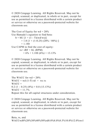 © 2020 Cengage Learning. All Rights Reserved. May not be
copied, scanned, or duplicated, in whole or in part, except for
use as permitted in a license distributed with a certain product
or service or otherwise on a password-protected website for
classroom use.
The Cost of Equity for wd = 20%
Use Hamada’s equation to find beta:
b = bU [1 + (1 - T)(wd/ws)]
= 1.0 [1 + (1-0.25) (20% / 80%) ]
= 1.188
Use CAPM to find the cost of equity:
rs= rRF + bL (RPM)
= 6% + 1.188 (6%) = 13.13%
© 2020 Cengage Learning. All Rights Reserved. May not be
copied, scanned, or duplicated, in whole or in part, except for
use as permitted in a license distributed with a certain product
or service or otherwise on a password-protected website for
classroom use.
The WACC for wd = 20%
WACC = wd (1-T) rd + ws rs
WACC =
0.2 (1 – 0.25) (8%) + 0.8 (13.13%)
WACC = 11.7%
Repeat this for all capital structures under consideration.
© 2020 Cengage Learning. All Rights Reserved. May not be
copied, scanned, or duplicated, in whole or in part, except for
use as permitted in a license distributed with a certain product
or service or otherwise on a password-protected website for
classroom use.
Beta, rs, and
WACCwd0%20%30%40%50%rd0.0%8.0%8.5%10.0%12.0%ws1
 