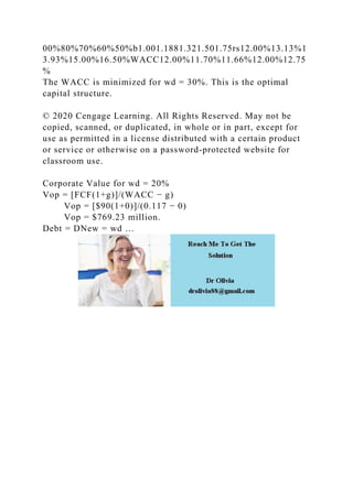 00%80%70%60%50%b1.001.1881.321.501.75rs12.00%13.13%1
3.93%15.00%16.50%WACC12.00%11.70%11.66%12.00%12.75
%
The WACC is minimized for wd = 30%. This is the optimal
capital structure.
© 2020 Cengage Learning. All Rights Reserved. May not be
copied, scanned, or duplicated, in whole or in part, except for
use as permitted in a license distributed with a certain product
or service or otherwise on a password-protected website for
classroom use.
Corporate Value for wd = 20%
Vop = [FCF(1+g)]/(WACC − g)
Vop = [$90(1+0)]/(0.117 − 0)
Vop = $769.23 million.
Debt = DNew = wd …
 