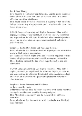 Tax Effect Theory
Low payouts mean higher capital gains. Capital gains taxes are
deferred until they are realized, so they are taxed at a lower
effective rate than dividends.
This could cause investors to require a higher pre-tax return to
induce them to buy a high payout stock, which would result in a
lower stock price.
© 2020 Cengage Learning. All Rights Reserved. May not be
copied, scanned, or duplicated, in whole or in part, except for
use as permitted in a license distributed with a certain product
or service or otherwise on a password-protected website for
classroom use.
Empirical Tests: Dividends and Required Returns
Research shows that investors require higher pre-tax returns on
stock in high payout companies.
But taxes alone can’t explain the difference in required returns
between high-payout companies and low-payout companies.
These finding support the tax effect hypothesis, but are not
conclusive.
© 2020 Cengage Learning. All Rights Reserved. May not be
copied, scanned, or duplicated, in whole or in part, except for
use as permitted in a license distributed with a certain product
or service or otherwise on a password-protected website for
classroom use.
Empirical Tests: International Evidence
on Taxes and Payouts
Different countries have different tax laws, with some countries
taxing dividends more heavily than capital gains.
This “dividend tax penalty” can be measured for different
countries.
Research shows that in countries with relatively low dividend
tax penalties:
 