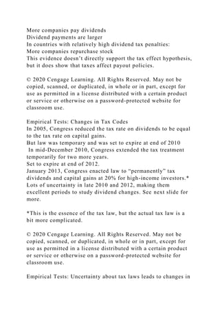 More companies pay dividends
Dividend payments are larger
In countries with relatively high dividend tax penalties:
More companies repurchase stock
This evidence doesn’t directly support the tax effect hypothesis,
but it does show that taxes affect payout policies.
© 2020 Cengage Learning. All Rights Reserved. May not be
copied, scanned, or duplicated, in whole or in part, except for
use as permitted in a license distributed with a certain product
or service or otherwise on a password-protected website for
classroom use.
Empirical Tests: Changes in Tax Codes
In 2005, Congress reduced the tax rate on dividends to be equal
to the tax rate on capital gains.
But law was temporary and was set to expire at end of 2010
In mid-December 2010, Congress extended the tax treatment
temporarily for two more years.
Set to expire at end of 2012.
January 2013, Congress enacted law to “permanently” tax
dividends and capital gains at 20% for high-income investors.*
Lots of uncertainty in late 2010 and 2012, making them
excellent periods to study dividend changes. See next slide for
more.
*This is the essence of the tax law, but the actual tax law is a
bit more complicated.
© 2020 Cengage Learning. All Rights Reserved. May not be
copied, scanned, or duplicated, in whole or in part, except for
use as permitted in a license distributed with a certain product
or service or otherwise on a password-protected website for
classroom use.
Empirical Tests: Uncertainty about tax laws leads to changes in
 