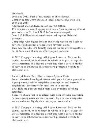 dividends.
2010 and 2012: Fear of tax increases on dividends.
Comparing late 2010 and 2012 (great uncertainty) with late
2009 and 2011:
Additional special dividends of over $7 billion.
176 companies moved up payment dates from beginning of next
year to late in 2010 and 2012 before rates changed.
Over $12 billion in sooner-than-normal regular dividend
payments.
Companies with higher insider ownership were more likely to
pay special dividends or accelerate payment dates.
This evidence doesn’t directly support the tax effect hypothesis,
but it does show that taxes affect payout policies.
© 2020 Cengage Learning. All Rights Reserved. May not be
copied, scanned, or duplicated, in whole or in part, except for
use as permitted in a license distributed with a certain product
or service or otherwise on a password-protected website for
classroom use.
Empirical Tests: Tax Effects versus Agency Costs
Some countries have legal system with poor investor protection.
Agency costs, such as perquisite consumption and wasteful
acquisitions, are harder for investors to to prevent.
Low dividend payouts make more cash available for these
activities.
Research shows that in countries with poor investor protection
(where agency costs are most severe), high payout companies
are valued more highly than low payout companies.
© 2020 Cengage Learning. All Rights Reserved. May not be
copied, scanned, or duplicated, in whole or in part, except for
use as permitted in a license distributed with a certain product
or service or otherwise on a password-protected website for
classroom use.
 