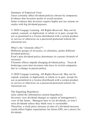 Summary of Empirical Tests
Taxes certainly affect dividend policies chosen by companies.
Evidence that investors prefer to avoid taxation.
Some evidence that investors require higher pre-tax returns on
stocks with big dividend payouts.
© 2020 Cengage Learning. All Rights Reserved. May not be
copied, scanned, or duplicated, in whole or in part, except for
use as permitted in a license distributed with a certain product
or service or otherwise on a password-protected website for
classroom use.
What’s the “clientele effect”?
Different groups of investors, or clienteles, prefer different
dividend policies.
Firm’s past dividend policy determines its current clientele of
investors.
Clientele effects impede changing dividend policy. Taxes &
brokerage costs hurt investors who have to switch companies
due to a change in payout policy.
© 2020 Cengage Learning. All Rights Reserved. May not be
copied, scanned, or duplicated, in whole or in part, except for
use as permitted in a license distributed with a certain product
or service or otherwise on a password-protected website for
classroom use.
The Signaling Hypothesis
(also called the information content hypothesis)
Investors view dividend changes as signals of management’s
view of the future. Managers hate to cut dividends, so won’t
raise dividends unless they think raise is sustainable.
Therefore, a stock price increase at time of a dividend increase
could reflect higher expectations for future EPS, not a desire for
dividends.
 