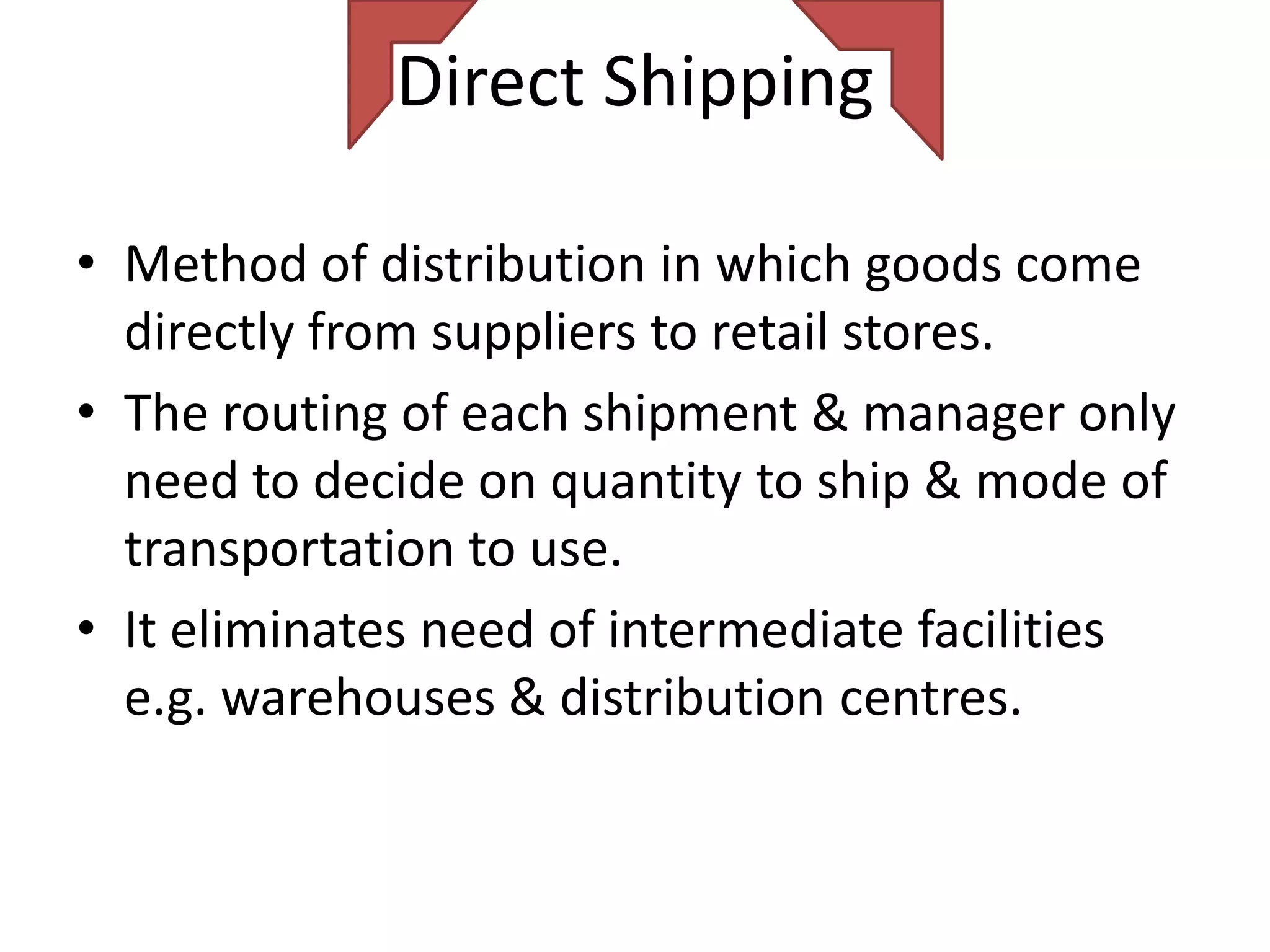 Direct Shipping

• Method of distribution in which goods come
  directly from suppliers to retail stores.
• The routing of each shipment & manager only
  need to decide on quantity to ship & mode of
  transportation to use.
• It eliminates need of intermediate facilities
  e.g. warehouses & distribution centres.
 