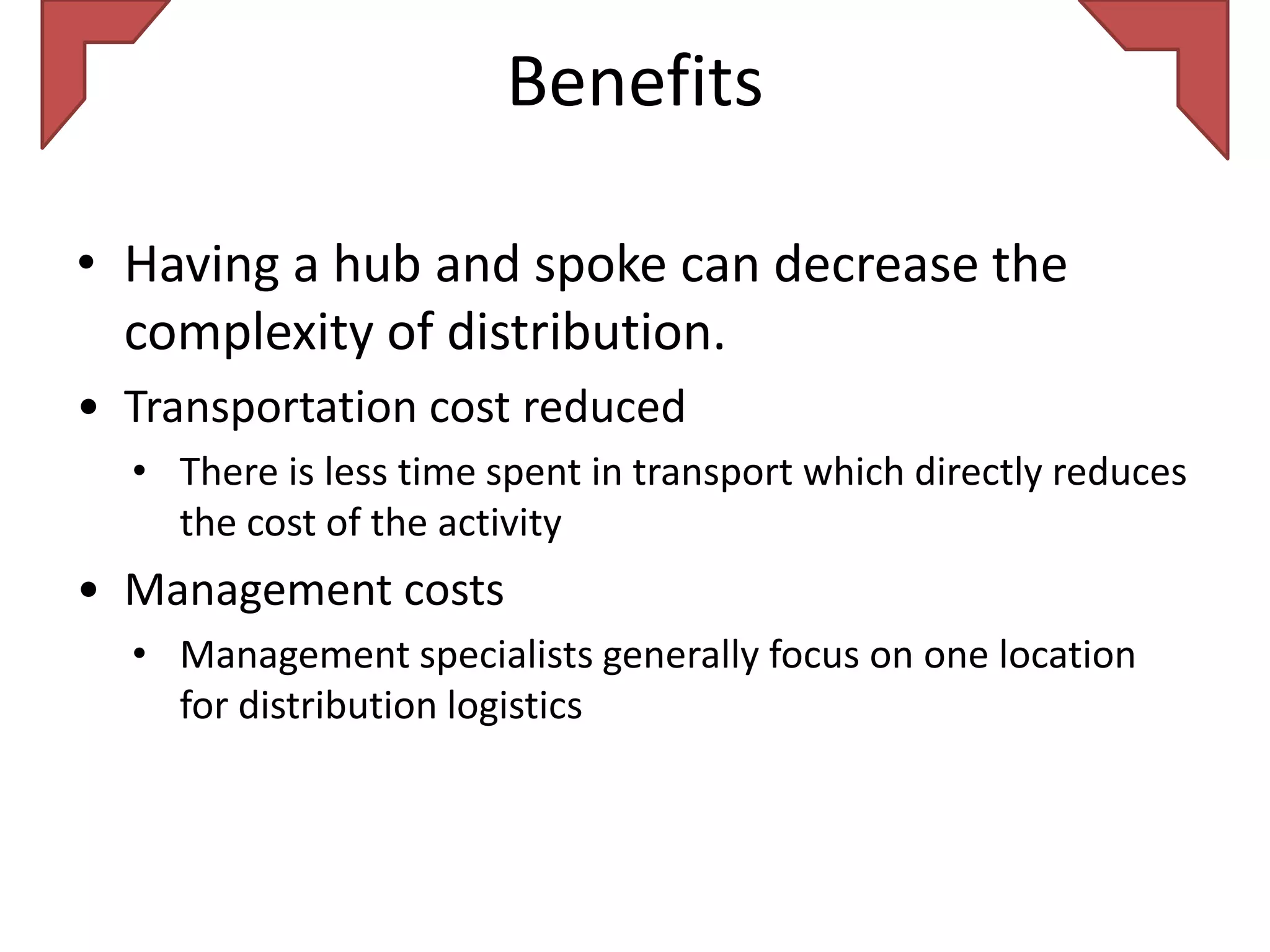 Benefits

• Having a hub and spoke can decrease the
  complexity of distribution.
• Transportation cost reduced
  • There is less time spent in transport which directly reduces
    the cost of the activity
• Management costs
  • Management specialists generally focus on one location
    for distribution logistics
 