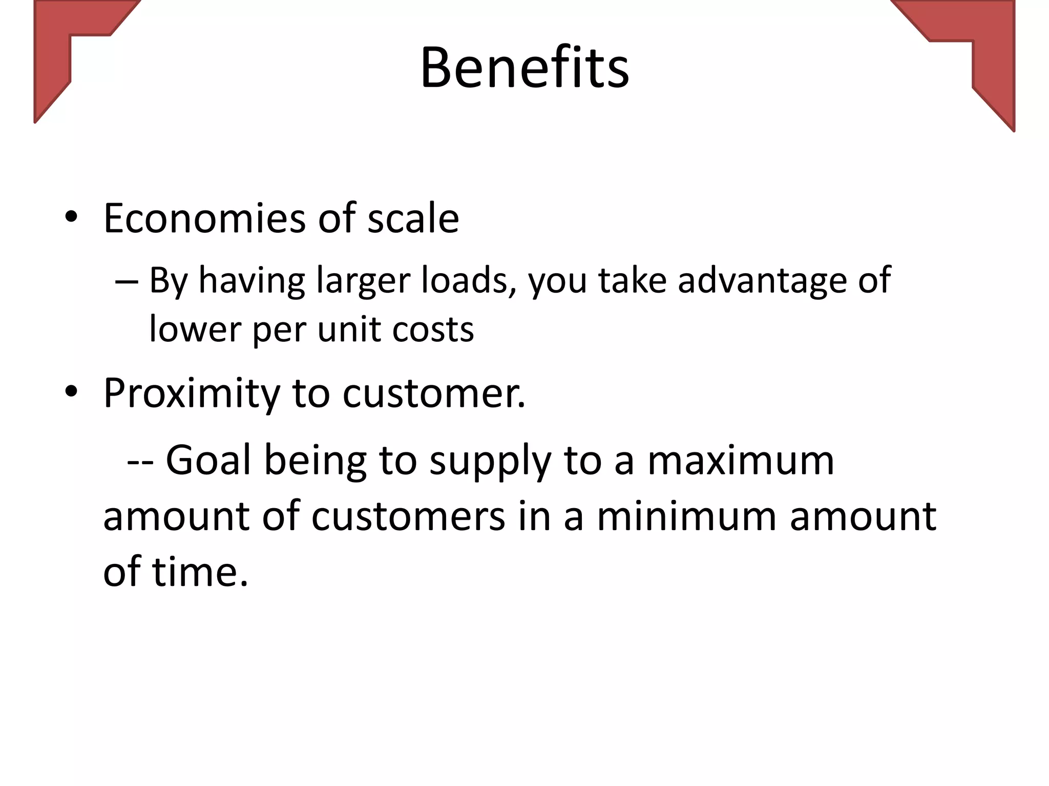 Benefits

• Economies of scale
  – By having larger loads, you take advantage of
    lower per unit costs
• Proximity to customer.
   -- Goal being to supply to a maximum
  amount of customers in a minimum amount
  of time.
 